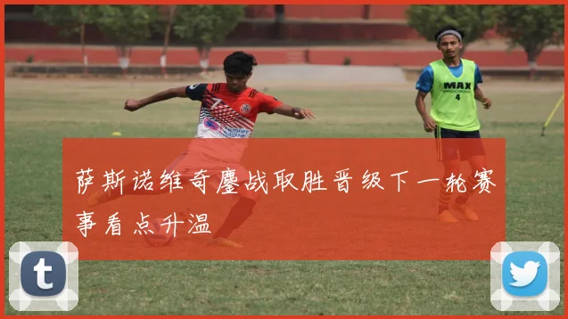 萨斯诺维奇鏖战取胜晋级下一轮赛事看点升温