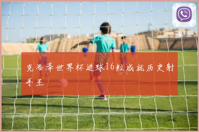 克洛泽世界杯进球16粒成就历史射手王