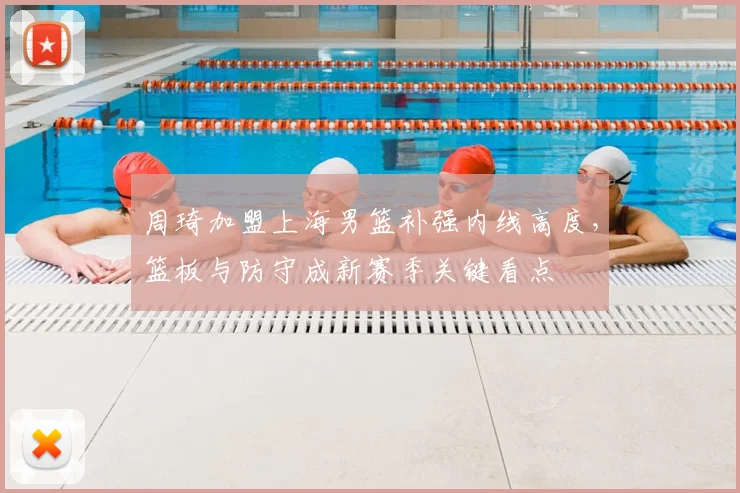 周琦加盟上海男篮补强内线高度，篮板与防守成新赛季关键看点