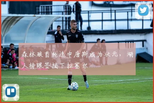 森林狼首轮选中唐斯成为状元，湖人榜眼签摘下拉塞尔