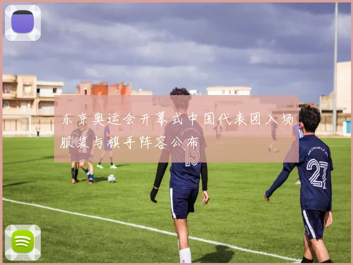 东京奥运会开幕式中国代表团入场服装与旗手阵容公布