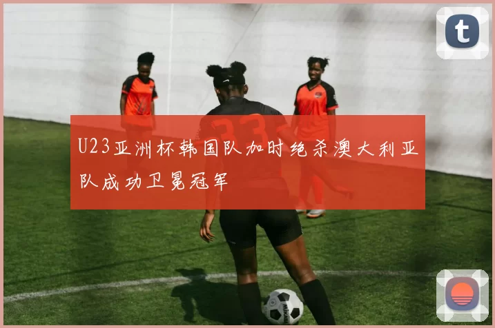 U23亚洲杯韩国队加时绝杀澳大利亚队成功卫冕冠军
