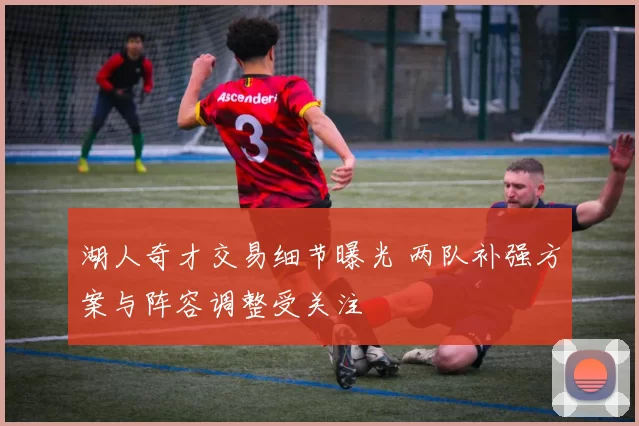 湖人奇才交易细节曝光 两队补强方案与阵容调整受关注