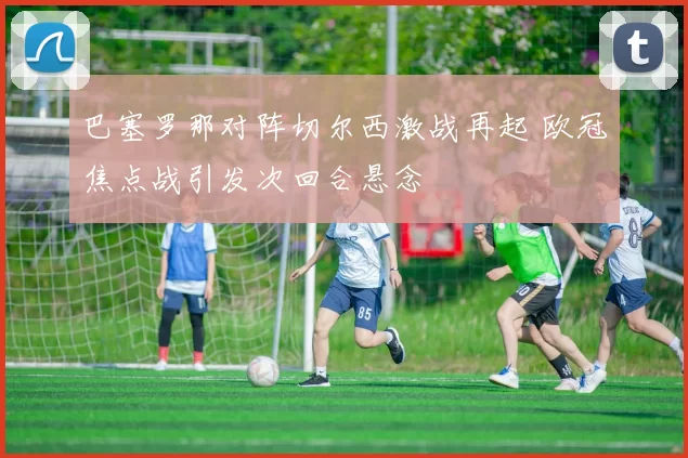巴塞罗那对阵切尔西激战再起 欧冠焦点战引发次回合悬念