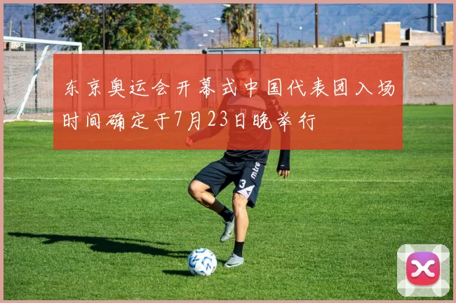 东京奥运会开幕式中国代表团入场时间确定于7月23日晚举行