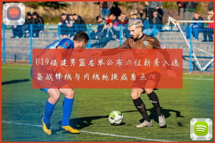 U19福建男篮名单公布六位新秀入选备战锋线与内线轮换成看点