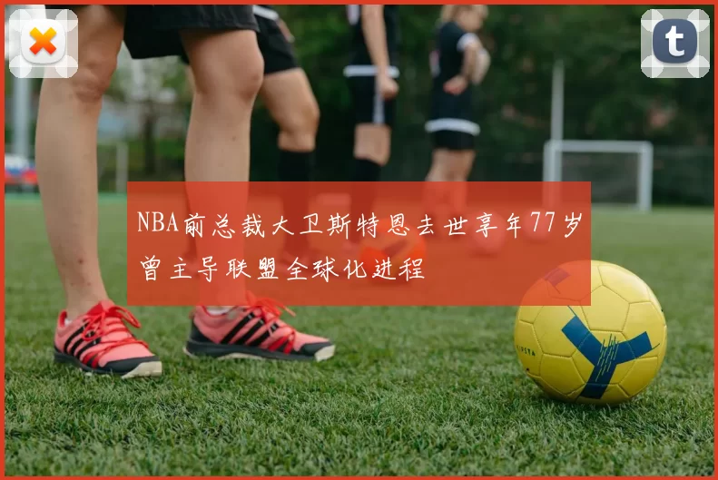 NBA前总裁大卫斯特恩去世享年77岁曾主导联盟全球化进程