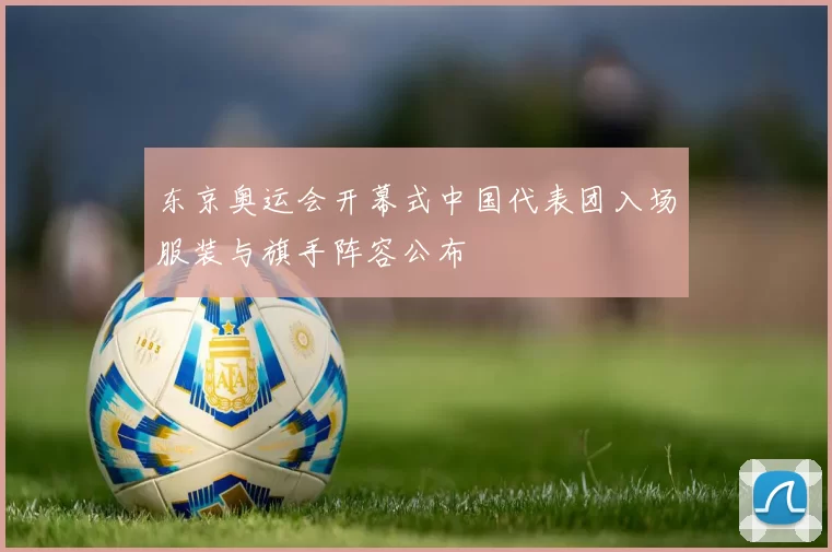 东京奥运会开幕式中国代表团入场服装与旗手阵容公布