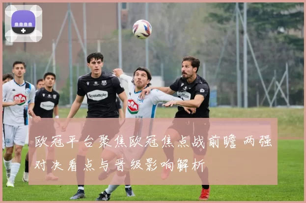 欧冠平台聚焦欧冠焦点战前瞻 两强对决看点与晋级影响解析
