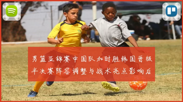 男篮亚锦赛中国队加时胜韩国晋级半决赛阵容调整与战术亮点影响后续争冠