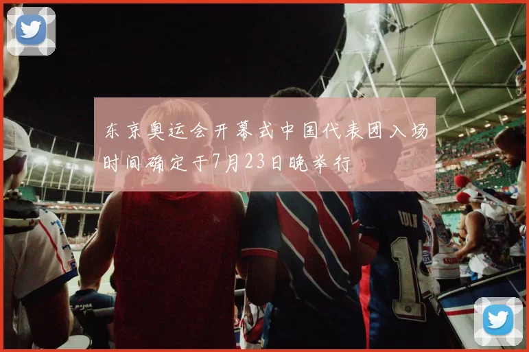 东京奥运会开幕式中国代表团入场时间确定于7月23日晚举行