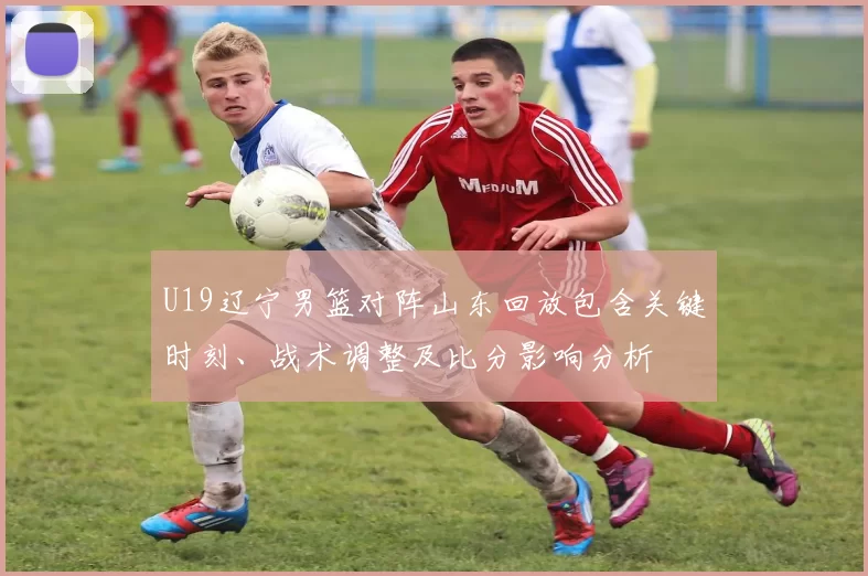 U19辽宁男篮对阵山东回放包含关键时刻、战术调整及比分影响分析