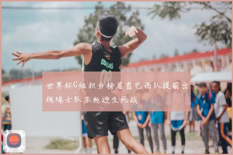 世界杯G组积分榜居首巴西队提前出线瑞士队末轮迎生死战