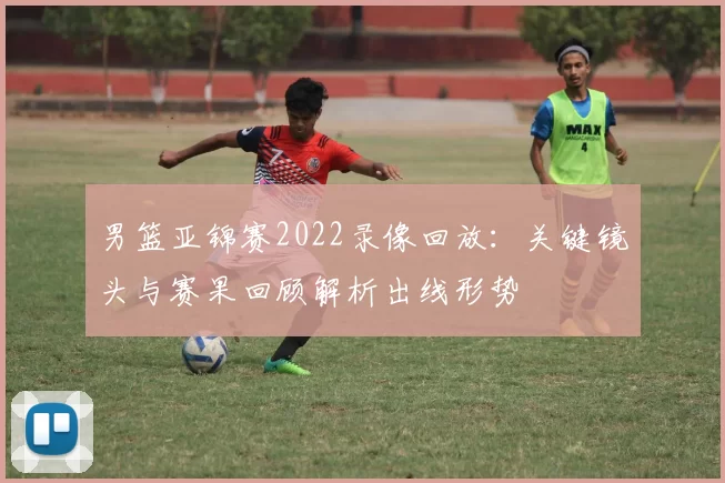 男篮亚锦赛2022录像回放：关键镜头与赛果回顾解析出线形势