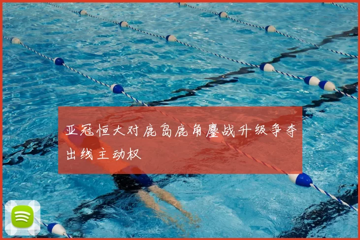 亚冠恒大对鹿岛鹿角鏖战升级争夺出线主动权
