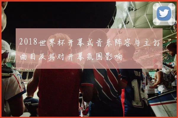 2018世界杯开幕式音乐阵容与主打曲目及其对开幕氛围影响