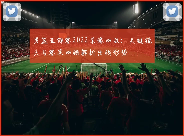 男篮亚锦赛2022录像回放：关键镜头与赛果回顾解析出线形势