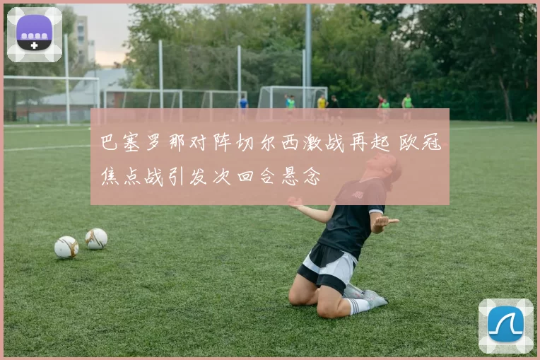 巴塞罗那对阵切尔西激战再起 欧冠焦点战引发次回合悬念