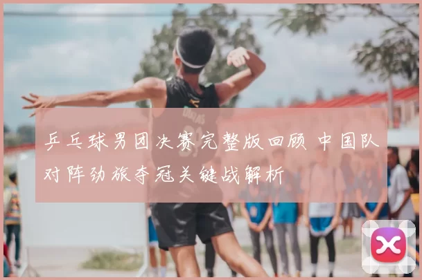 乒乓球男团决赛完整版回顾 中国队对阵劲旅夺冠关键战解析