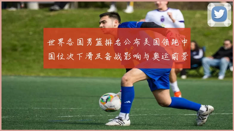 世界各国男篮排名公布美国领跑中国位次下滑及备战影响与奥运前景