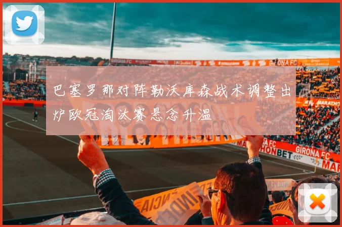 巴塞罗那对阵勒沃库森战术调整出炉欧冠淘汰赛悬念升温