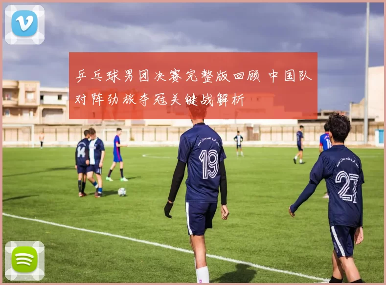 乒乓球男团决赛完整版回顾 中国队对阵劲旅夺冠关键战解析