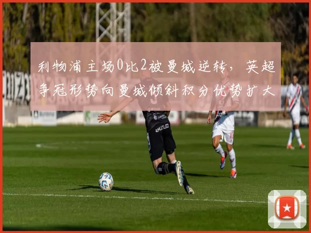 利物浦主场0比2被曼城逆转，英超争冠形势向曼城倾斜积分优势扩大
