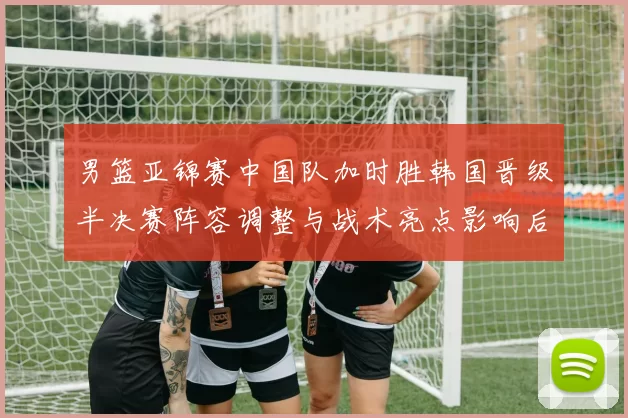 男篮亚锦赛中国队加时胜韩国晋级半决赛阵容调整与战术亮点影响后续争冠