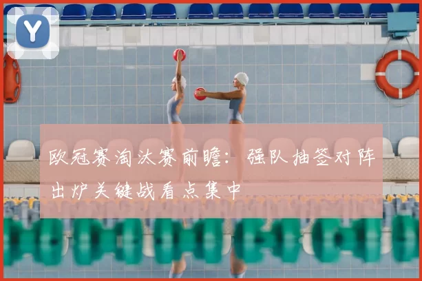 欧冠赛淘汰赛前瞻:强队抽签对阵出炉关键战看点集中