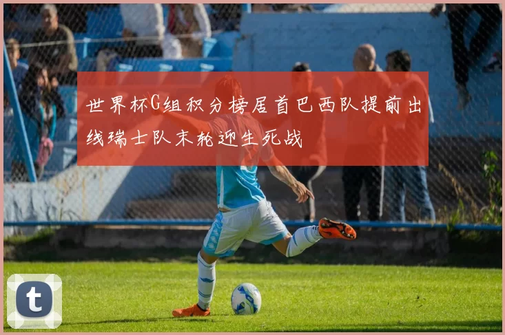 世界杯G组积分榜居首巴西队提前出线瑞士队末轮迎生死战