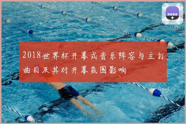 2018世界杯开幕式音乐阵容与主打曲目及其对开幕氛围影响