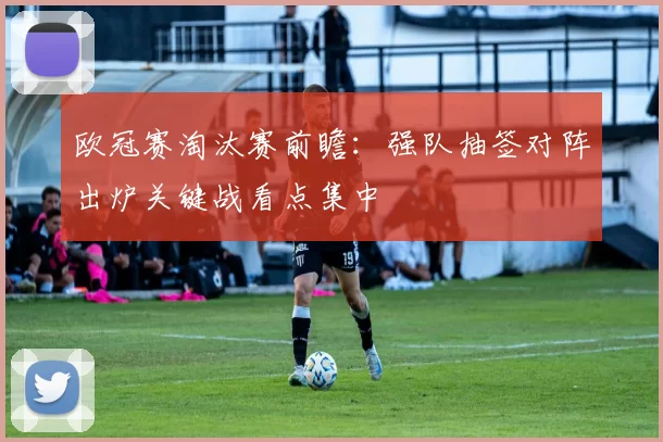 欧冠赛淘汰赛前瞻:强队抽签对阵出炉关键战看点集中