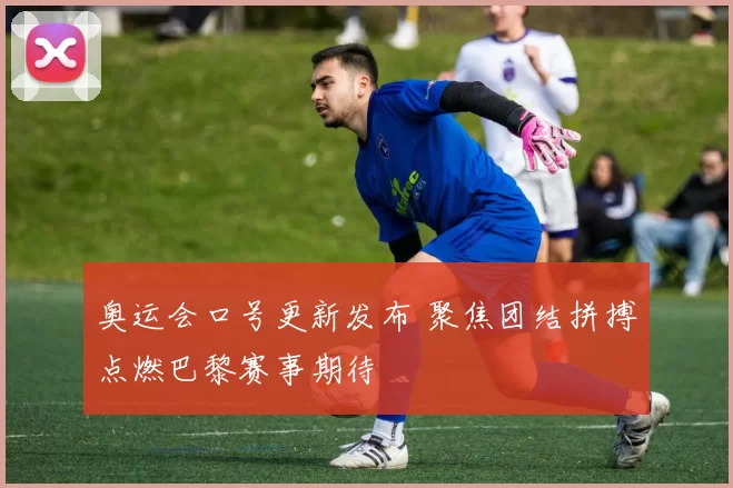 奥运会口号更新发布 聚焦团结拼搏点燃巴黎赛事期待