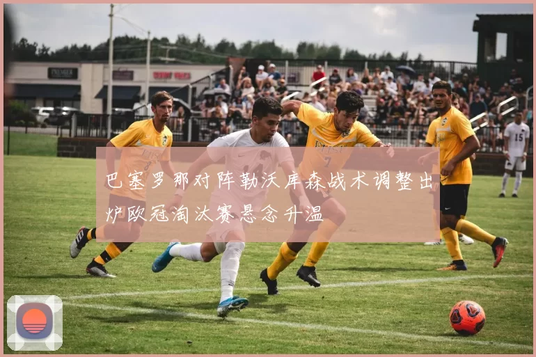 巴塞罗那对阵勒沃库森战术调整出炉欧冠淘汰赛悬念升温