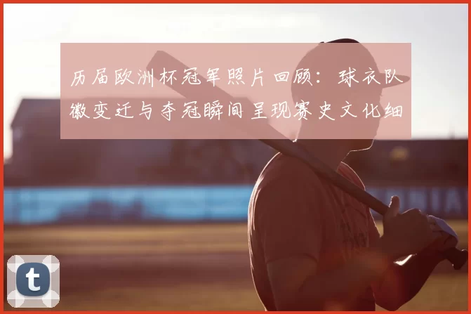 历届欧洲杯冠军照片回顾:球衣队徽变迁与夺冠瞬间呈现赛史文化细节