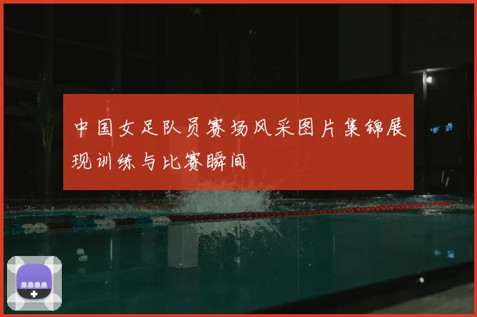 中国女足队员赛场风采图片集锦展现训练与比赛瞬间
