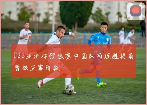 U23亚洲杯预选赛中国队两连胜提前晋级正赛阶段