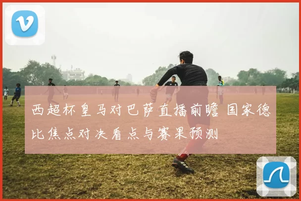 西超杯皇马对巴萨直播前瞻 国家德比焦点对决看点与赛果预测