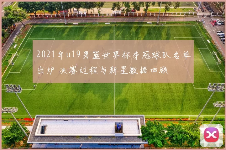 2021年u19男篮世界杯夺冠球队名单出炉 决赛过程与新星数据回顾