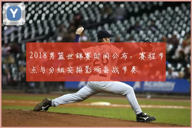 2018男篮世锦赛时间公布,赛程节点与分组安排影响备战节奏
