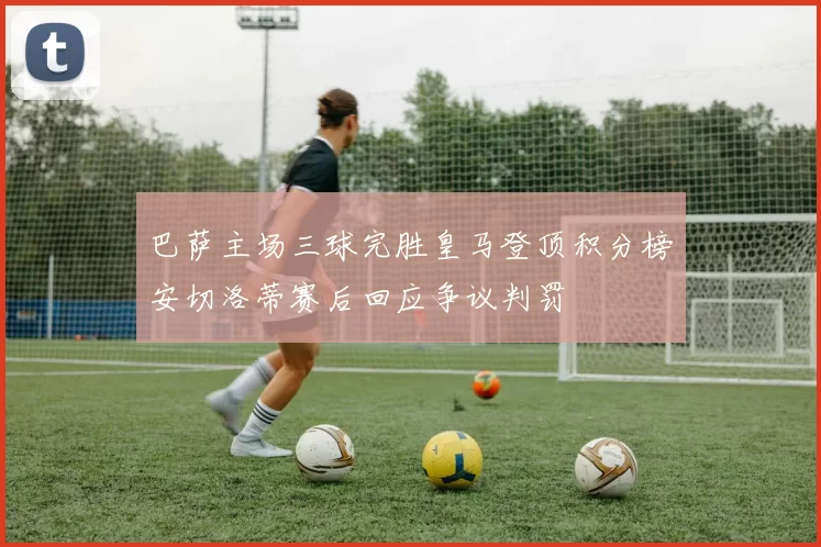巴萨主场三球完胜皇马登顶积分榜安切洛蒂赛后回应争议判罚