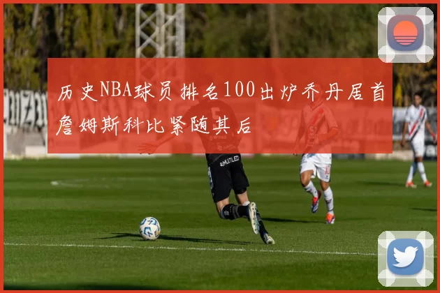 历史NBA球员排名100出炉乔丹居首詹姆斯科比紧随其后
