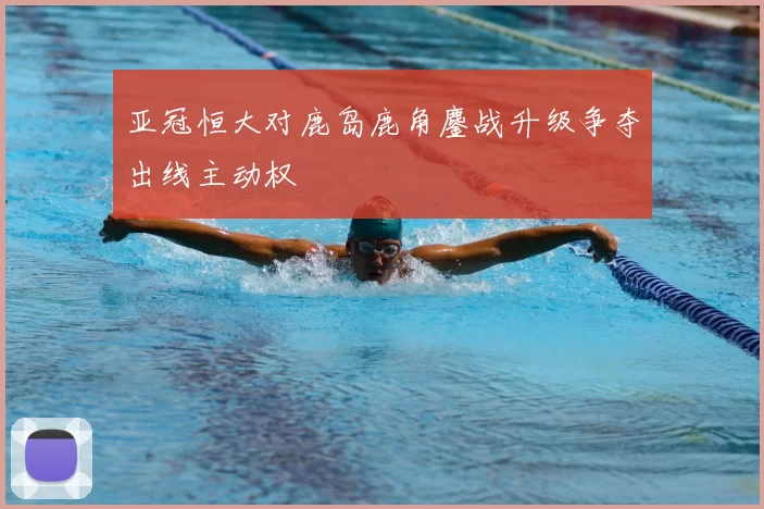 亚冠恒大对鹿岛鹿角鏖战升级争夺出线主动权