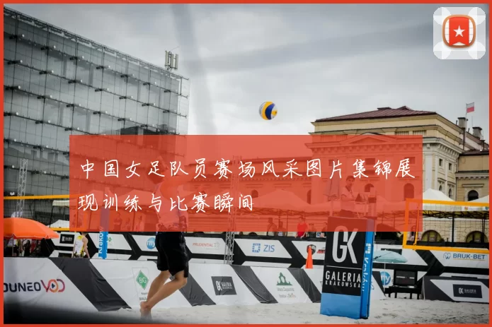 中国女足队员赛场风采图片集锦展现训练与比赛瞬间