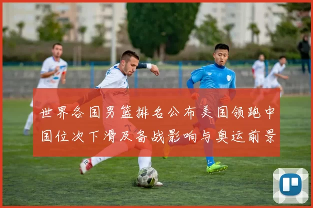 世界各国男篮排名公布美国领跑中国位次下滑及备战影响与奥运前景