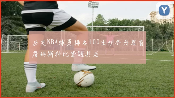 历史NBA球员排名100出炉乔丹居首詹姆斯科比紧随其后